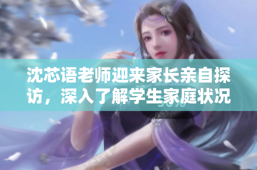 沈芯語老師迎來家長親自探訪，深入了解學(xué)生家庭狀況及教育需求