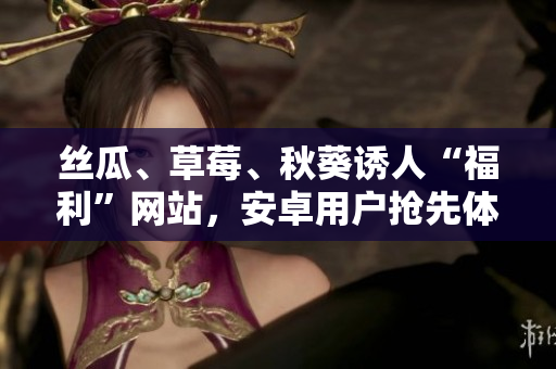 絲瓜、草莓、秋葵誘人“福利”網(wǎng)站，安卓用戶搶先體驗(yàn)
