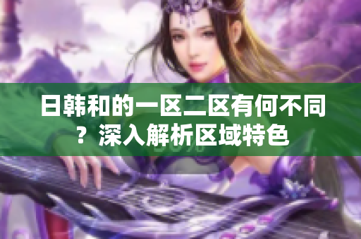 日韓和的一區(qū)二區(qū)有何不同？深入解析區(qū)域特色