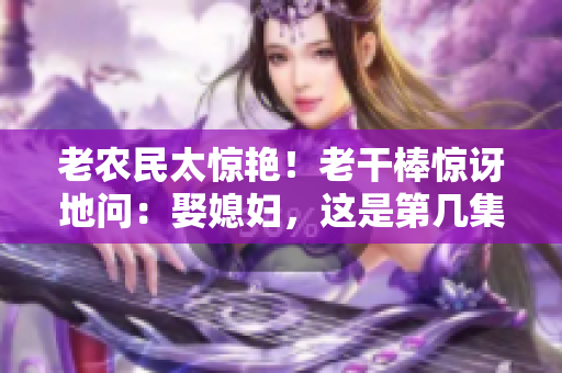 老農(nóng)民太驚艷！老干棒驚訝地問(wèn)：娶媳婦，這是第幾集？