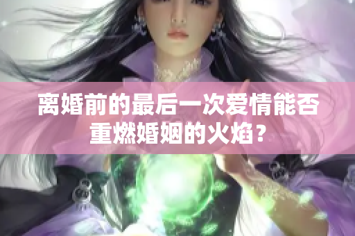 離婚前的最后一次愛情能否重燃婚姻的火焰？