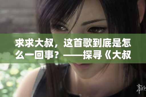 求求大叔，這首歌到底是怎么一回事？——探尋《大叔啊求求大叔啊》的音樂之謎