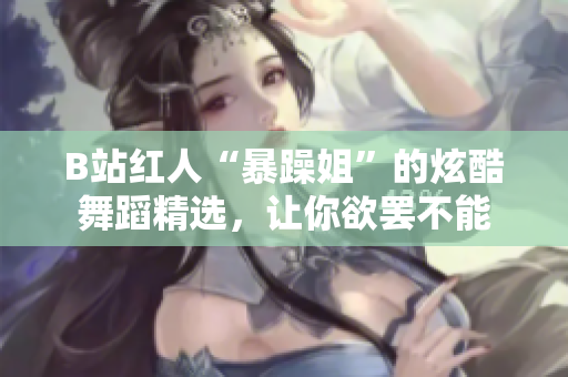 B站紅人“暴躁姐”的炫酷舞蹈精選，讓你欲罷不能
