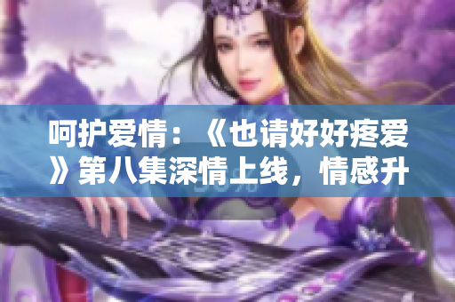 呵護(hù)愛情：《也請(qǐng)好好疼愛》第八集深情上線，情感升華令人動(dòng)容