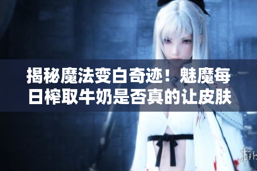 揭秘魔法變白奇跡！魅魔每日榨取牛奶是否真的讓皮膚變白？