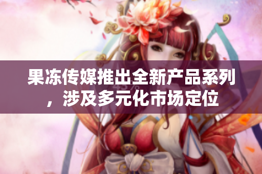 果凍傳媒推出全新產(chǎn)品系列，涉及多元化市場定位