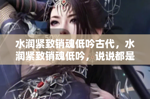 水潤緊致銷魂低吟古代，水潤緊致銷魂低吟，說說都是怎么的干對(duì)象的，睡眠を取らなくてもいい，睡覺抓著小雞一晚上會(huì)怎樣，睡過年紀(jì)最大的多少歲六十多703