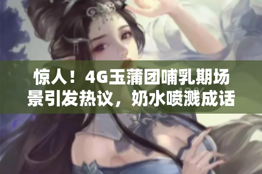 驚人！4G玉蒲團哺乳期場景引發(fā)熱議，奶水噴濺成話題