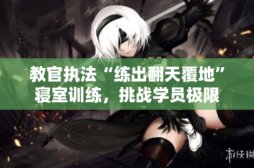 教官執(zhí)法“練出翻天覆地”寢室訓(xùn)練，挑戰(zhàn)學(xué)員極限