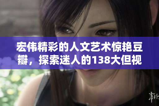 宏偉精彩的人文藝術(shù)驚艷豆瓣，探索迷人的138大但視覺盛宴