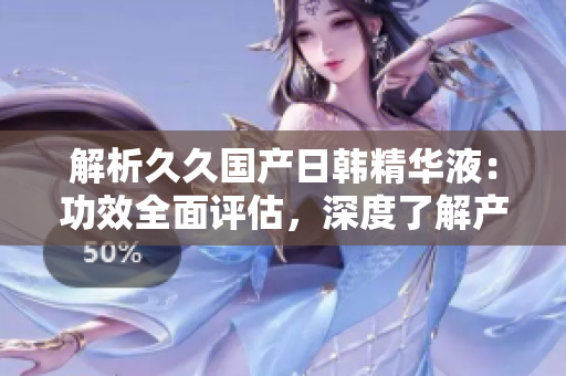 解析久久國產(chǎn)日韓精華液：功效全面評估，深度了解產(chǎn)品價值與效果