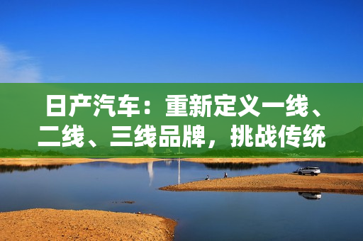 日產(chǎn)汽車：重新定義一線、二線、三線品牌，挑戰(zhàn)傳統(tǒng)界限