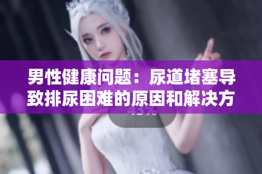 男性健康問題：尿道堵塞導(dǎo)致排尿困難的原因和解決方法