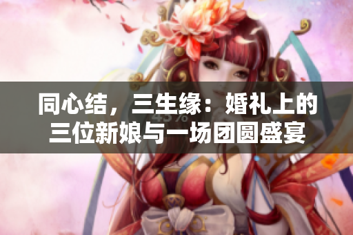同心結(jié)，三生緣：婚禮上的三位新娘與一場(chǎng)團(tuán)圓盛宴