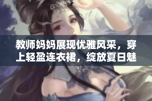 教師媽媽展現(xiàn)優(yōu)雅風(fēng)采，穿上輕盈連衣裙，綻放夏日魅力