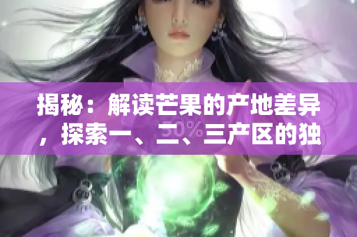 揭秘：解讀芒果的產(chǎn)地差異，探索一、二、三產(chǎn)區(qū)的獨(dú)特之處