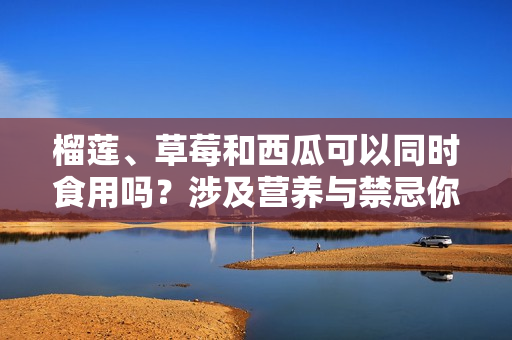 榴蓮、草莓和西瓜可以同時食用嗎？涉及營養(yǎng)與禁忌你知道嗎？