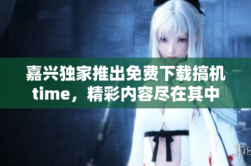 嘉興獨(dú)家推出免費(fèi)下載搞機(jī)time，精彩內(nèi)容盡在其中