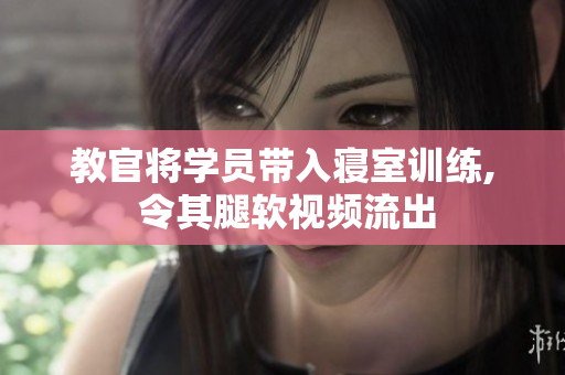 教官將學(xué)員帶入寢室訓(xùn)練, 令其腿軟視頻流出