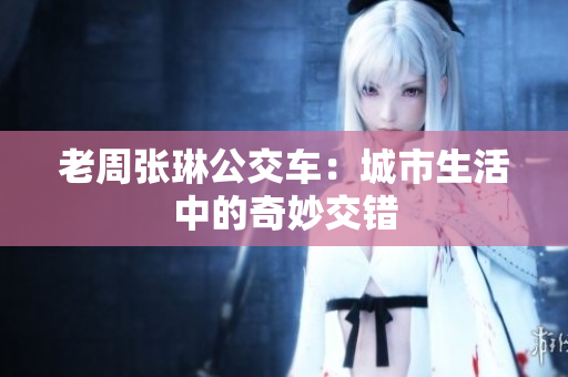 老周張琳公交車：城市生活中的奇妙交錯