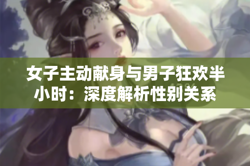 女子主動(dòng)獻(xiàn)身與男子狂歡半小時(shí)：深度解析性別關(guān)系