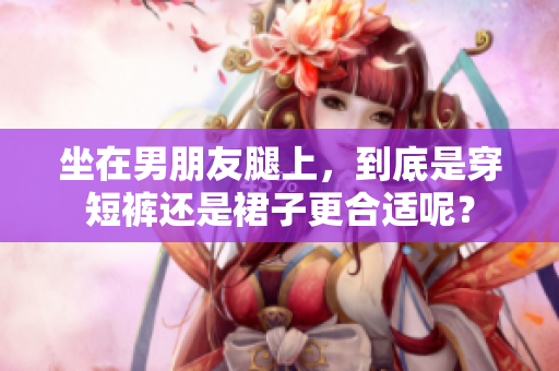 坐在男朋友腿上，到底是穿短褲還是裙子更合適呢？