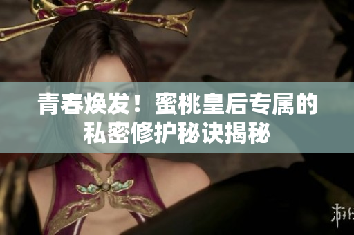 青春煥發(fā)！蜜桃皇后專屬的私密修護秘訣揭秘