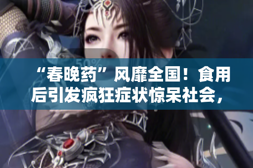 “春晚藥”風(fēng)靡全國！食用后引發(fā)瘋狂癥狀驚呆社會(huì)，醫(yī)生警告：勿輕信短期效應(yīng)！