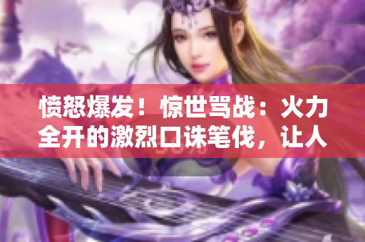 憤怒爆發(fā)！驚世罵戰(zhàn)：火力全開的激烈口誅筆伐，讓人目瞪口呆！