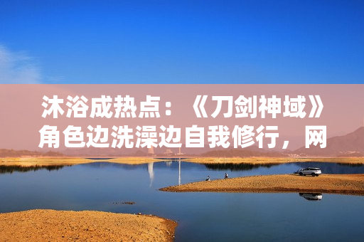 沐浴成熱點：《刀劍神域》角色邊洗澡邊自我修行，網(wǎng)友熱議其動漫場景