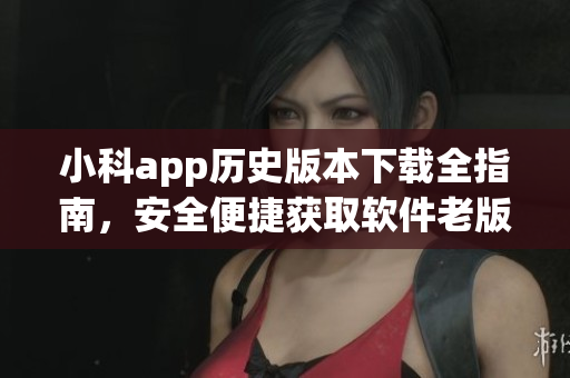 小科app歷史版本下載全指南，安全便捷獲取軟件老版本資源