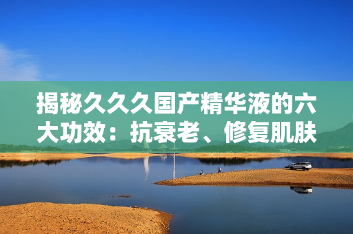 揭秘久久久國產(chǎn)精華液的六大功效：抗衰老、修復肌膚、深層滋養(yǎng)等，讓你重拾年輕光彩！