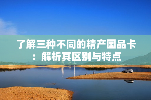 了解三種不同的精產(chǎn)國(guó)品卡：解析其區(qū)別與特點(diǎn)