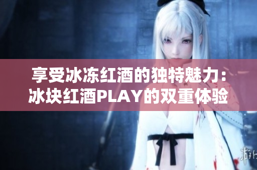 享受冰凍紅酒的獨(dú)特魅力：冰塊紅酒PLAY的雙重體驗