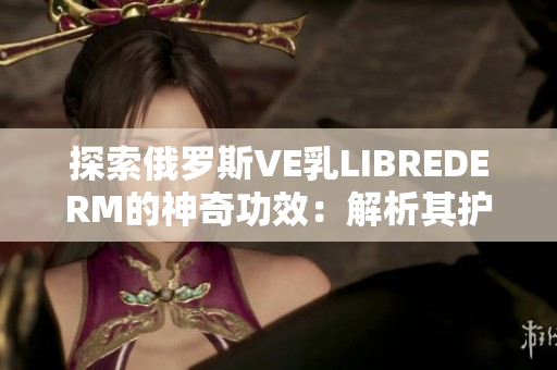 探索俄羅斯VE乳LIBREDERM的神奇功效：解析其護(hù)膚秘密與美肌奧秘