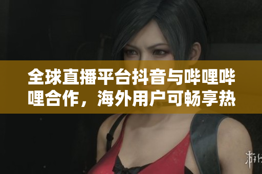 全球直播平臺抖音與嗶哩嗶哩合作，海外用戶可暢享熱門直播節(jié)目