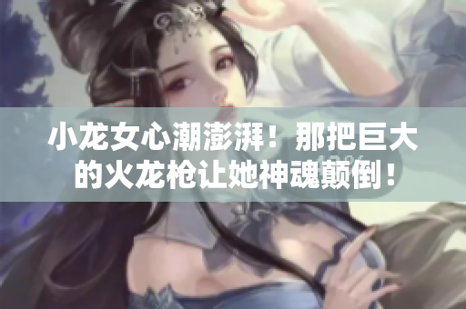 小龍女心潮澎湃！那把巨大的火龍槍讓她神魂顛倒！