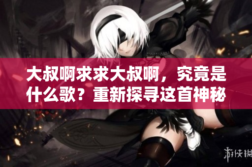 大叔啊求求大叔啊，究竟是什么歌？重新探尋這首神秘歌曲的起源