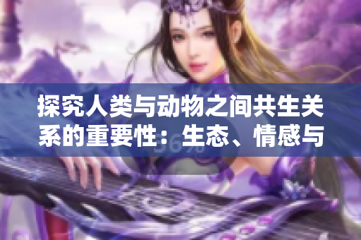 探究人類與動(dòng)物之間共生關(guān)系的重要性：生態(tài)、情感與社會(huì)責(zé)任
