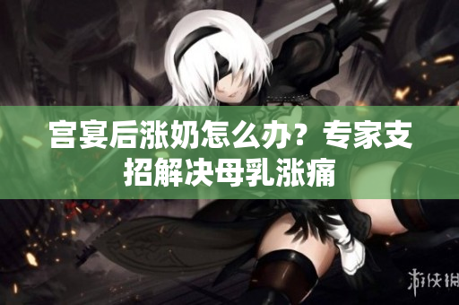 宮宴后漲奶怎么辦？專家支招解決母乳漲痛