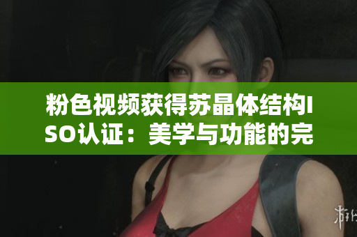 粉色視頻獲得蘇晶體結(jié)構(gòu)ISO認證：美學(xué)與功能的完美融合