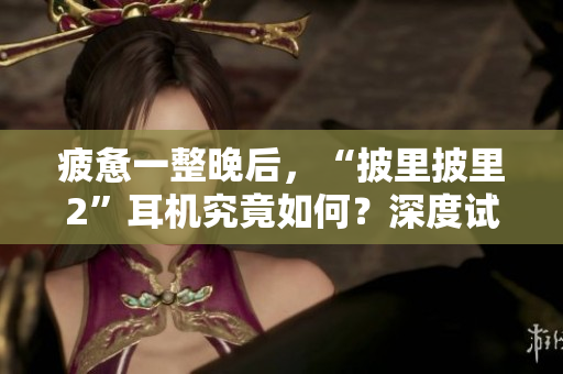 疲憊一整晚后，“披里披里2”耳機(jī)究竟如何？深度試用揭秘，讓你了解真實(shí)體驗(yàn)！