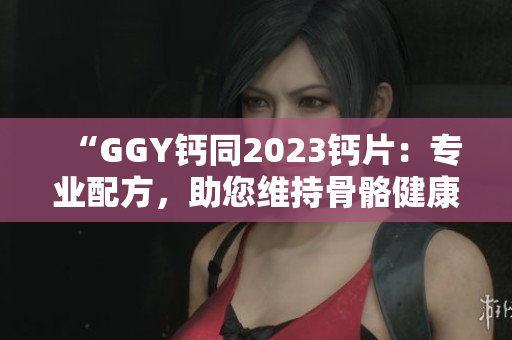 “GGY鈣同2023鈣片：專業(yè)配方，助您維持骨骼健康！”