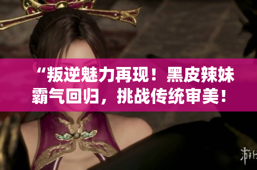 “叛逆魅力再現(xiàn)！黑皮辣妹霸氣回歸，挑戰(zhàn)傳統(tǒng)審美！”