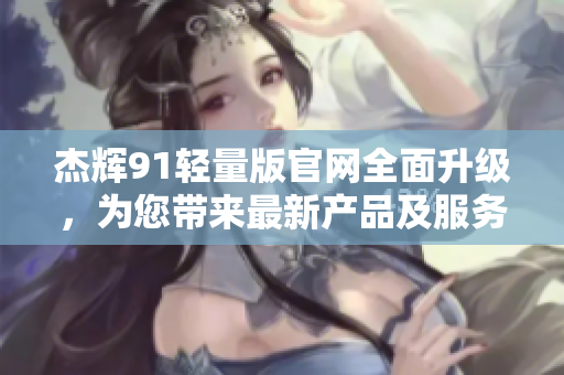 杰輝91輕量版官網(wǎng)全面升級(jí)，為您帶來最新產(chǎn)品及服務(wù)信息