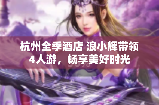 杭州全季酒店 浪小輝帶領(lǐng)4人游，暢享美好時(shí)光