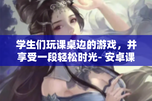 學(xué)生們玩課桌邊的游戲，并享受一段輕松時光- 安卓課桌游戲報道