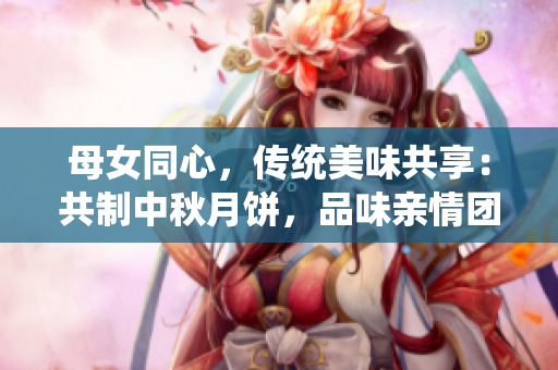 母女同心，傳統(tǒng)美味共享：共制中秋月餅，品味親情團圓