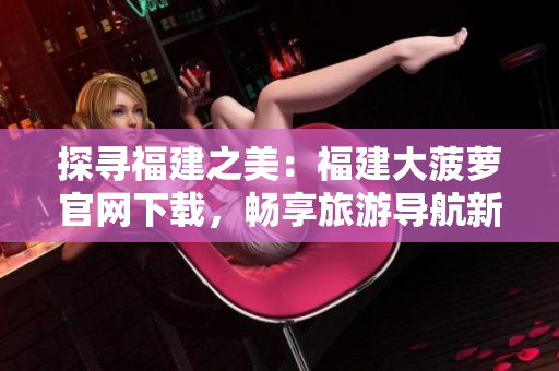 探尋福建之美：福建大菠蘿官網(wǎng)下載，暢享旅游導(dǎo)航新體驗(yàn)！
