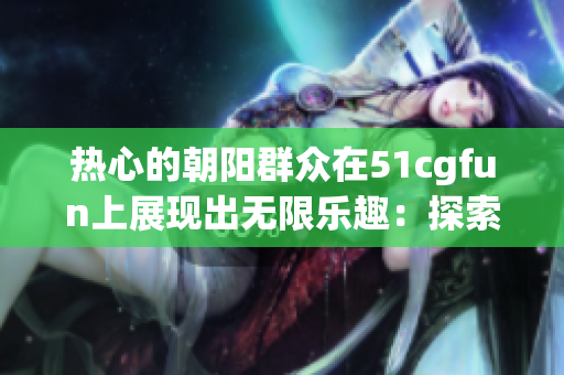 熱心的朝陽群眾在51cgfun上展現(xiàn)出無限樂趣：探索生活、分享快樂